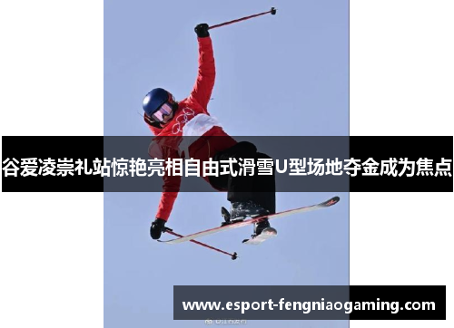 谷爱凌崇礼站惊艳亮相自由式滑雪U型场地夺金成为焦点