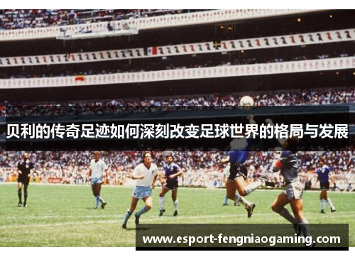 贝利的传奇足迹如何深刻改变足球世界的格局与发展