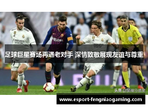 足球巨星赛场再遇老对手 深情致敬展现友谊与尊重