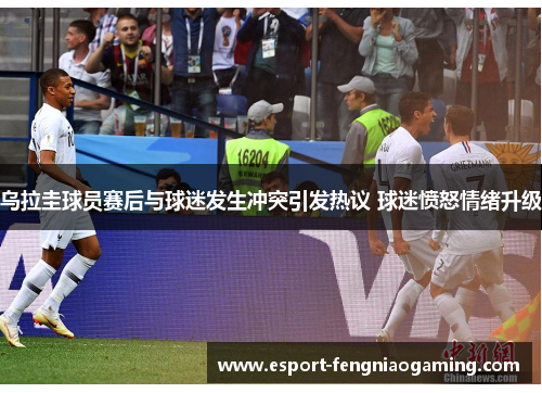 乌拉圭球员赛后与球迷发生冲突引发热议 球迷愤怒情绪升级