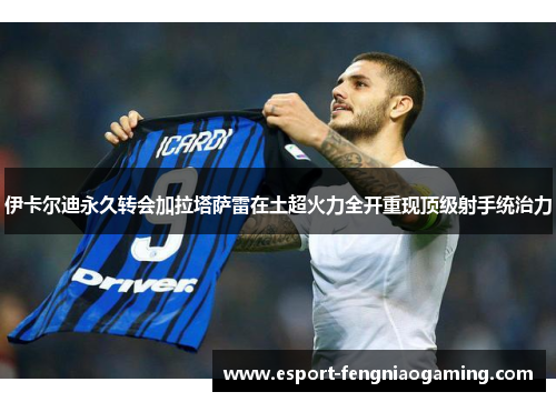 伊卡尔迪永久转会加拉塔萨雷在土超火力全开重现顶级射手统治力