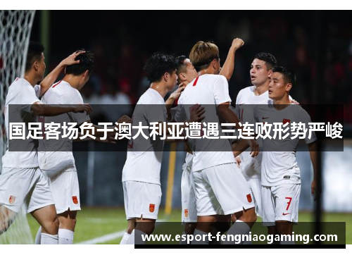 国足客场负于澳大利亚遭遇三连败形势严峻