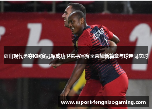 蔚山现代勇夺K联赛冠军成功卫冕书写赛季荣耀新篇章与球迷同庆时