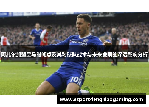 阿扎尔加盟皇马时间点及其对球队战术与未来发展的深远影响分析
