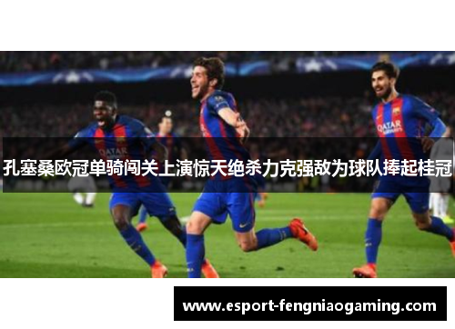孔塞桑欧冠单骑闯关上演惊天绝杀力克强敌为球队捧起桂冠