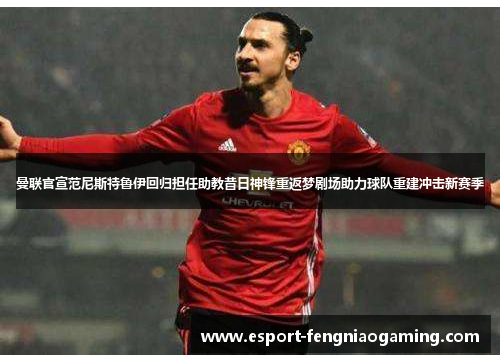 曼联官宣范尼斯特鲁伊回归担任助教昔日神锋重返梦剧场助力球队重建冲击新赛季 曼联官宣范尼斯特鲁伊回归担任助教昔日神锋重返梦剧场助力球队重建冲击新赛季