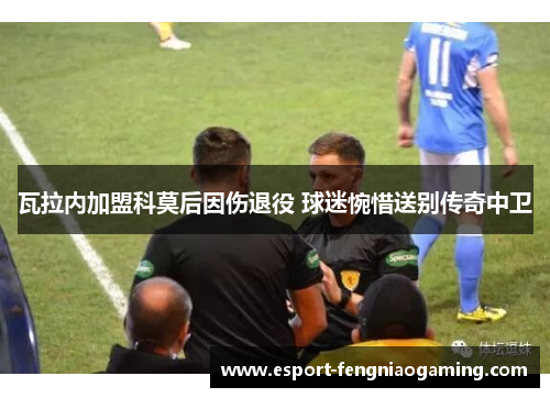 瓦拉内加盟科莫后因伤退役 球迷惋惜送别传奇中卫