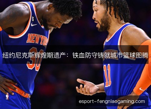 纽约尼克斯辉煌期遗产:铁血防守铸就城市篮球图腾 纽约尼克斯辉煌期遗产:铁血防守铸就城市篮球图腾