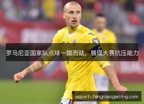 罗马尼亚国家队点球一蹴而就,展现大赛抗压能力 罗马尼亚国家队点球一蹴而就,展现大赛抗压能力